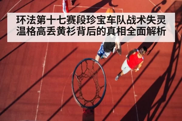 环法第十七赛段珍宝车队战术失灵温格高丢黄衫背后的真相全面解析