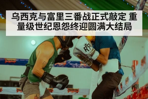 乌西克与富里三番战正式敲定 重量级世纪恩怨终迎圆满大结局